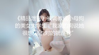 《精品泄密》被调教成小母狗的美女大学生“我家的狗说她很想见你,对的就是我”