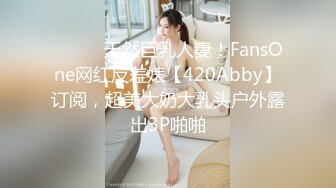 ⚫️⚫️天然巨乳人妻！FansOne网红反差婊【420Abby】订阅，超美大奶大乳头户外露出3P啪啪