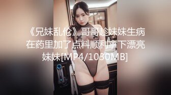 《兄妹乱伦》哥哥趁妹妹生病在药里加了点料顺利拿下漂亮妹妹[MP4/1030MB]