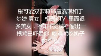 敲可爱双萝莉TS唐嘉琪和于梦婕 真女，相聚KTV  里面很多美女，不知不觉裤裆溜出一根鸡巴吓晕你  吃鸡鸡吃奶子的KTV!