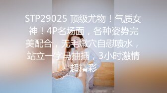 STP29025 顶级尤物！气质女神！4P名场面，各种姿势完美配合，无毛嫩穴自慰喷水，站立一字马抽插，3小时激情超精彩