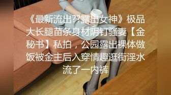 《最新流出??露出女神》极品大长腿苗条身材阴钉骚妻【金秘书】私拍，公园露出裸体做饭被金主后入穿情趣逛街淫水流了一内裤