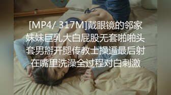 [MP4/ 317M]戴眼镜的邻家妹妹巨乳大白屁股无套啪啪头套男掰开腿传教士操逼最后射在嘴里洗澡全过程对白刺激