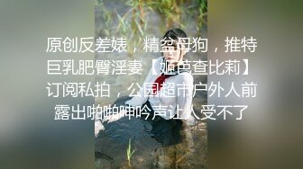 原创反差婊，精盆母狗，推特巨乳肥臀淫妻【姬芭查比莉】订阅私拍，公园超市户外人前露出啪啪呻吟声让人受不了