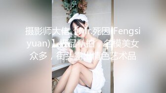 摄影师大佬【Mr.死因(Fengsiyuan)】极品私拍，名模美女众多，街头露出情色艺术品