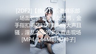 [2DF2]【换妻】 换妻俱乐部，场面劲爆，俩靓女三男，金手指扣得荡妇淫妻叫得大声且骚，淫乱之际的多p 直击现场 [MP4/144MB][BT种子]