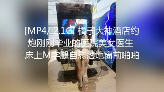 [MP4/ 2.1G] 橘子大神酒店约炮刚刚毕业的医院美女医生 床上M字腿自慰落地窗前啪啪