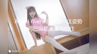 Angel rivera 珍藏版一这姿势大鸡巴操起来谁驾的住