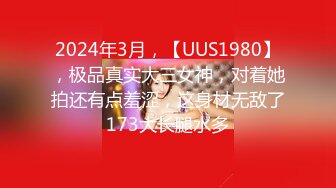 2024年3月，【UUS1980】，极品真实大三女神，对着她拍还有点羞涩，这身材无敌了173大长腿水多