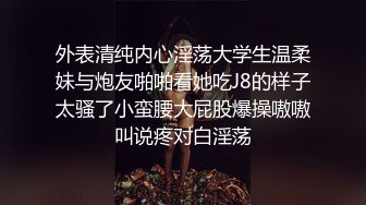 外表清纯内心淫荡大学生温柔妹与炮友啪啪看她吃J8的样子太骚了小蛮腰大屁股爆操嗷嗷叫说疼对白淫荡