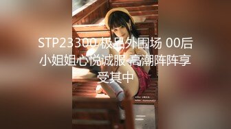 STP23300 极品外围场 00后小姐姐心悦诚服 高潮阵阵享受其中