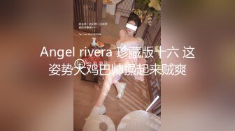 Angel rivera 珍藏版十六 这姿势大鸡巴帅操起来贼爽